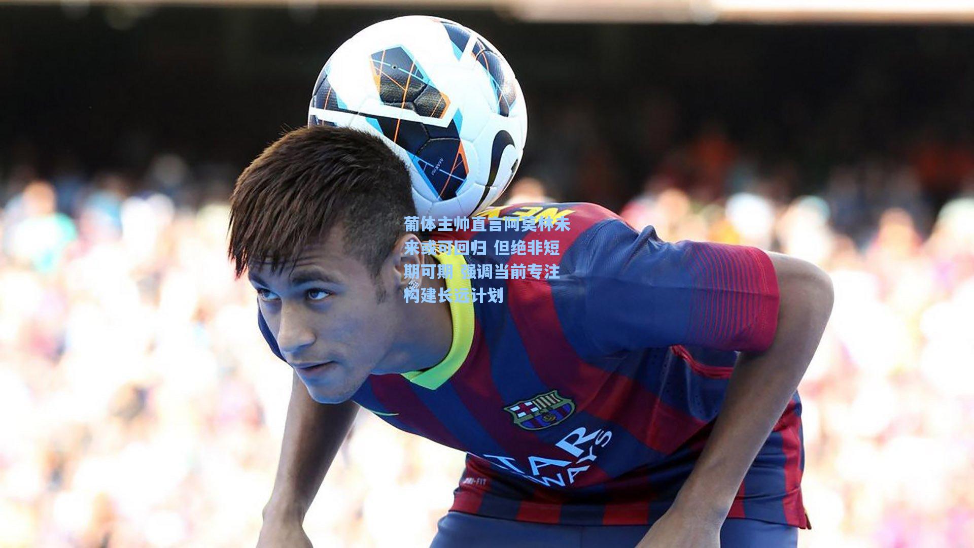 葡体主帅直言阿莫林未来或可回归 但绝非短期可期 强调当前专注构建长远计划